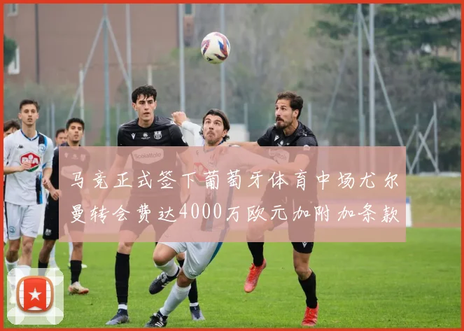 马竞正式签下葡萄牙体育中场尤尔曼转会费达4000万欧元加附加条款
