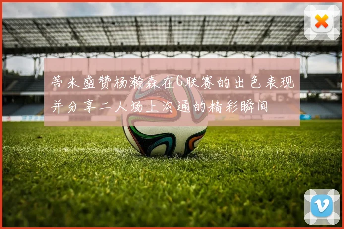 蒂米盛赞杨瀚森在G联赛的出色表现并分享二人场上沟通的精彩瞬间
