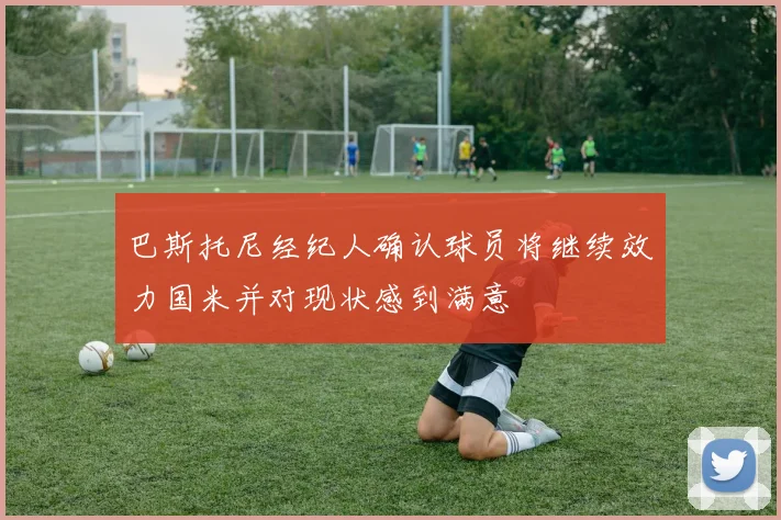 巴斯托尼经纪人确认球员将继续效力国米并对现状感到满意