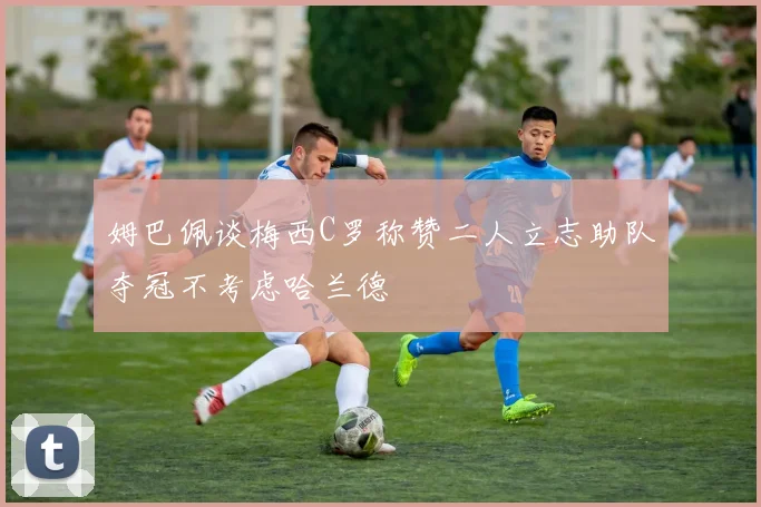 姆巴佩谈梅西C罗称赞二人立志助队夺冠不考虑哈兰德