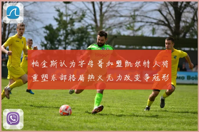 帕金斯认为字母哥加盟凯尔特人将重塑东部格局热火无力改变争冠形势