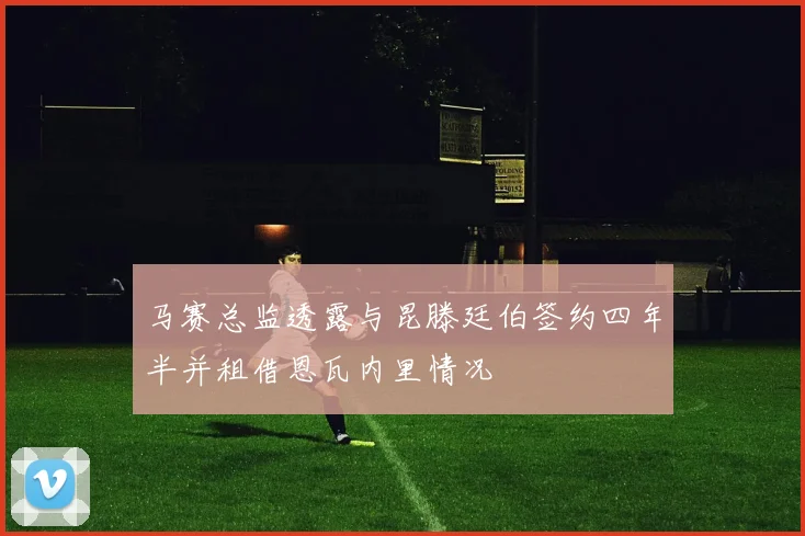 马赛总监透露与昆滕廷伯签约四年半并租借恩瓦内里情况
