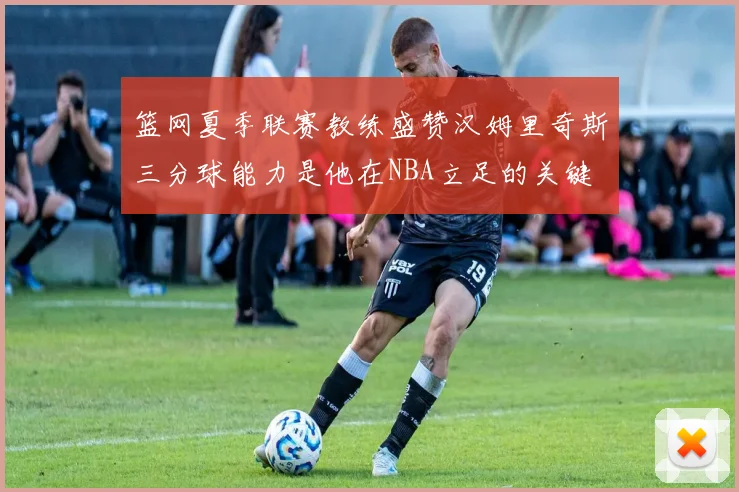 篮网夏季联赛教练盛赞汉姆里奇斯三分球能力是他在NBA立足的关键