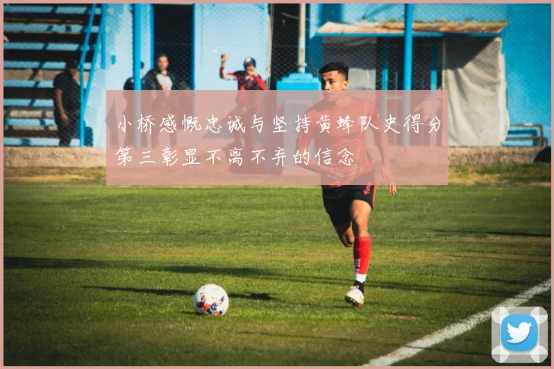 小桥感慨忠诚与坚持黄蜂队史得分第三彰显不离不弃的信念