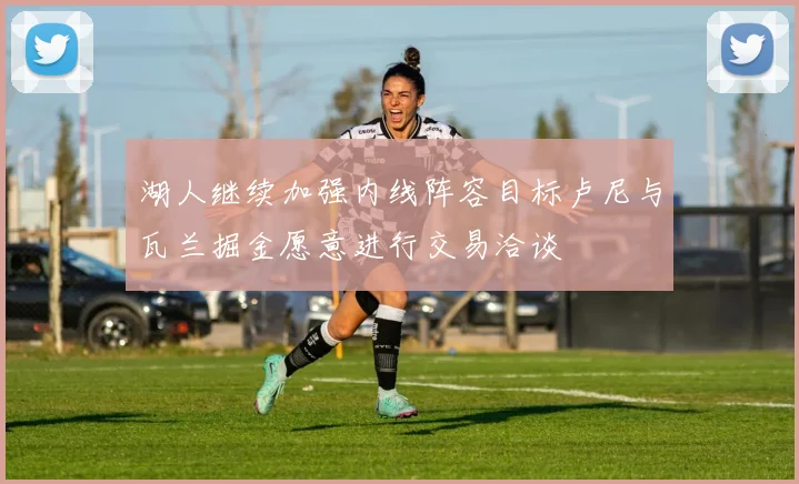 湖人继续加强内线阵容目标卢尼与瓦兰掘金愿意进行交易洽谈