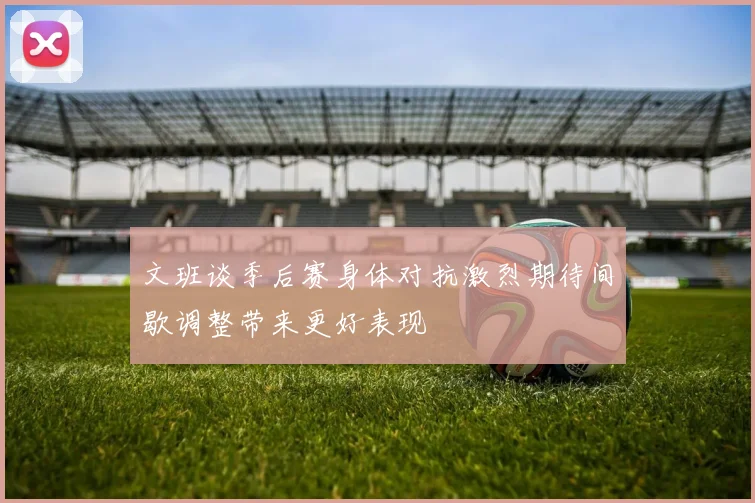 文班谈季后赛身体对抗激烈期待间歇调整带来更好表现