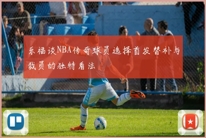 乐福谈NBA传奇球员选择首发替补与裁员的独特看法