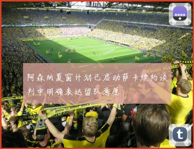 阿森纳夏窗计划已启动萨卡续约谈判中明确表达留队意愿