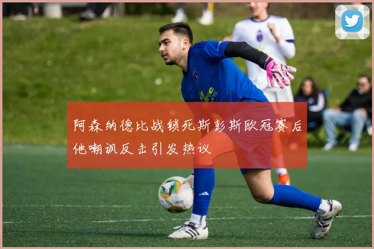 阿森纳德比战锁死斯彭斯欧冠赛后他嘲讽反击引发热议