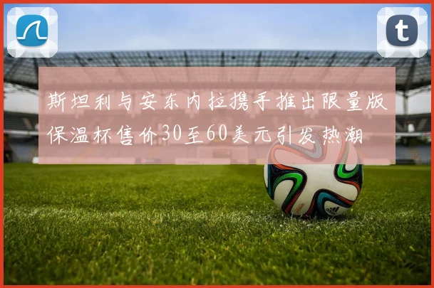 斯坦利与安东内拉携手推出限量版保温杯售价30至60美元引发热潮