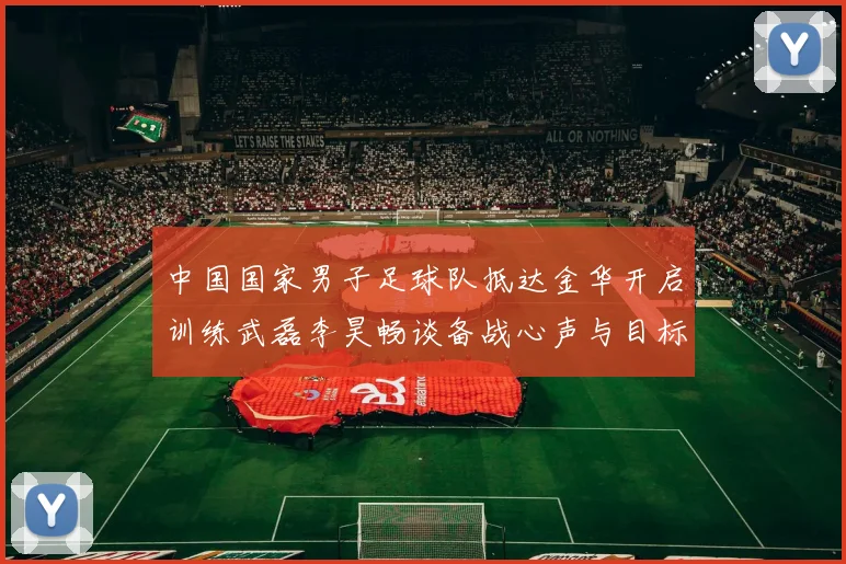 中国国家男子足球队抵达金华开启训练武磊李昊畅谈备战心声与目标