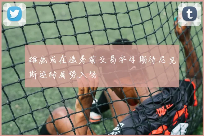 雄鹿或在选秀前交易字母期待尼克斯逆转局势入场