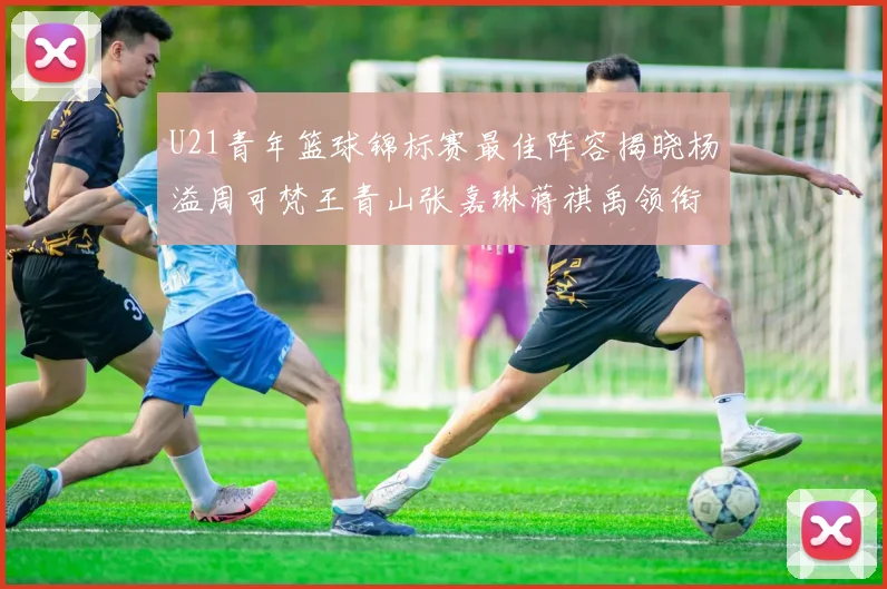 U21青年篮球锦标赛最佳阵容揭晓杨溢周可梵王青山张嘉琳蒋祺禹领衔出战