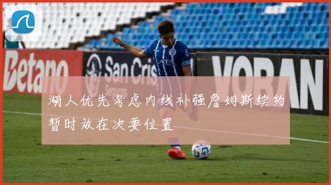 湖人优先考虑内线补强詹姆斯续约暂时放在次要位置