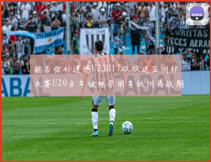 能否弥补遗憾U23U17双双进亚洲杯决赛U20去年被绝杀明年杭州再战期待辉煌