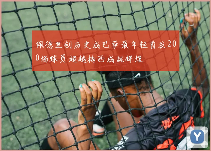 佩德里创历史成巴萨最年轻首发200场球员超越梅西成就辉煌