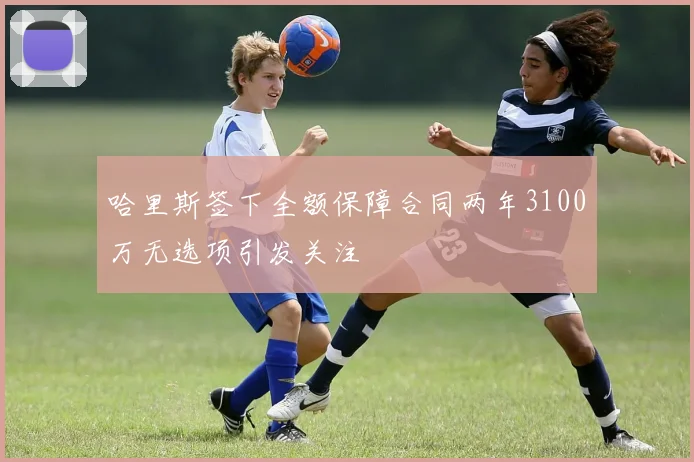 哈里斯签下全额保障合同两年3100万无选项引发关注