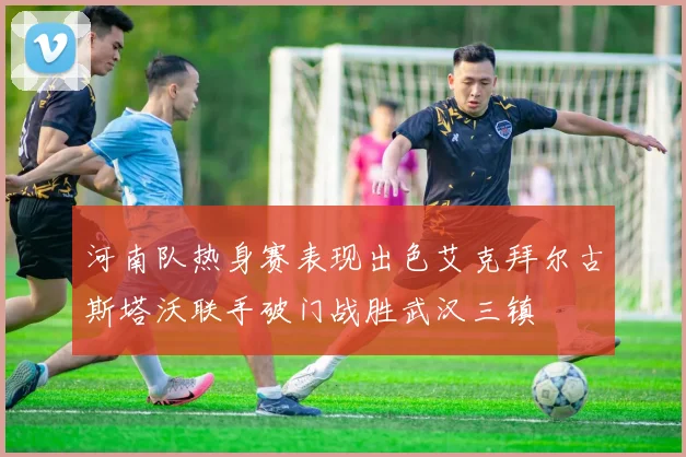 河南队热身赛表现出色艾克拜尔古斯塔沃联手破门战胜武汉三镇
