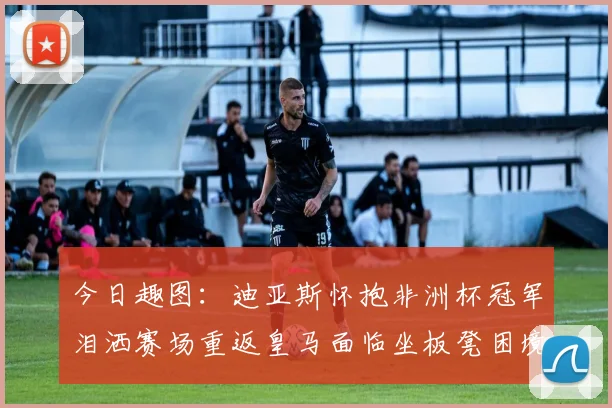 今日趣图：迪亚斯怀抱非洲杯冠军泪洒赛场重返皇马面临坐板凳困境