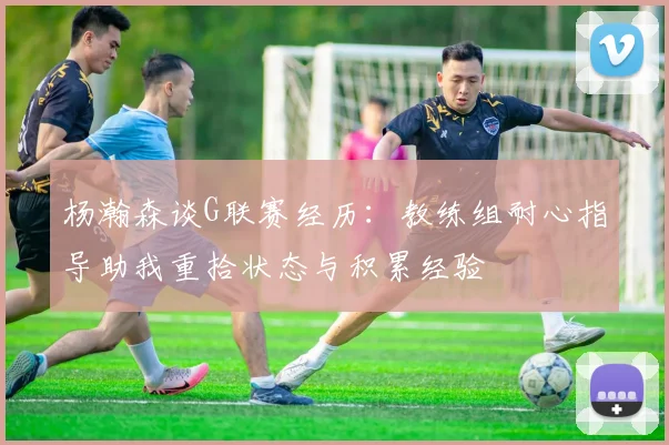 杨瀚森谈G联赛经历：教练组耐心指导助我重拾状态与积累经验