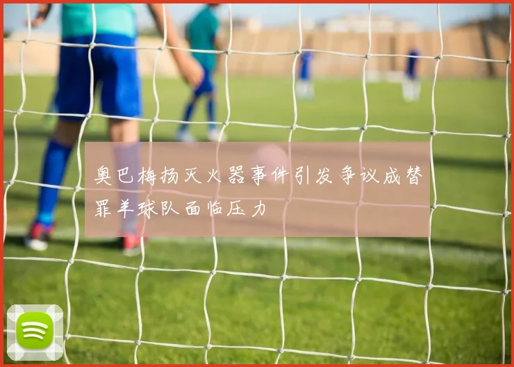 奥巴梅扬灭火器事件引发争议成替罪羊球队面临压力