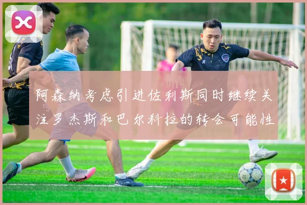 阿森纳考虑引进佐利斯同时继续关注罗杰斯和巴尔科拉的转会可能性