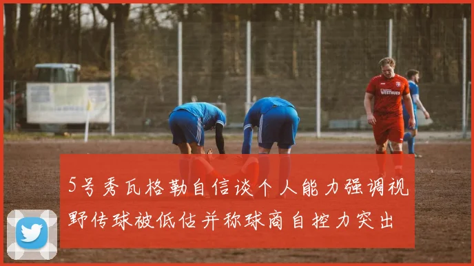 5号秀瓦格勒自信谈个人能力强调视野传球被低估并称球商自控力突出