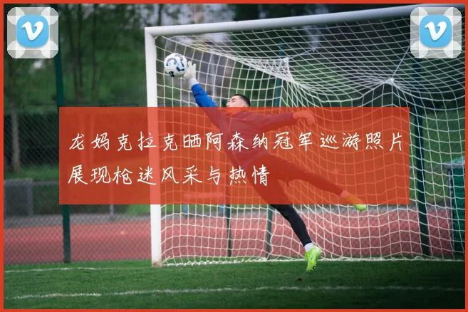 龙妈克拉克晒阿森纳冠军巡游照片展现枪迷风采与热情