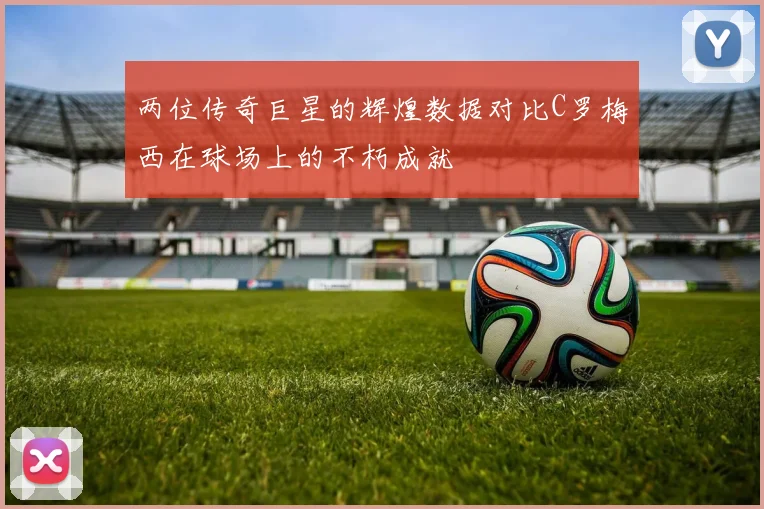两位传奇巨星的辉煌数据对比C罗梅西在球场上的不朽成就