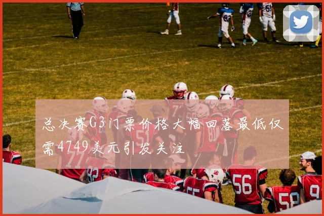 总决赛G3门票价格大幅回落最低仅需4749美元引发关注