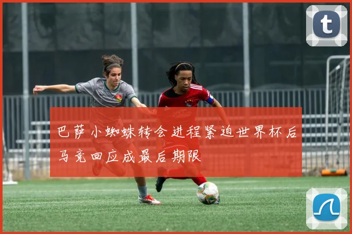 巴萨小蜘蛛转会进程紧迫世界杯后马竞回应成最后期限