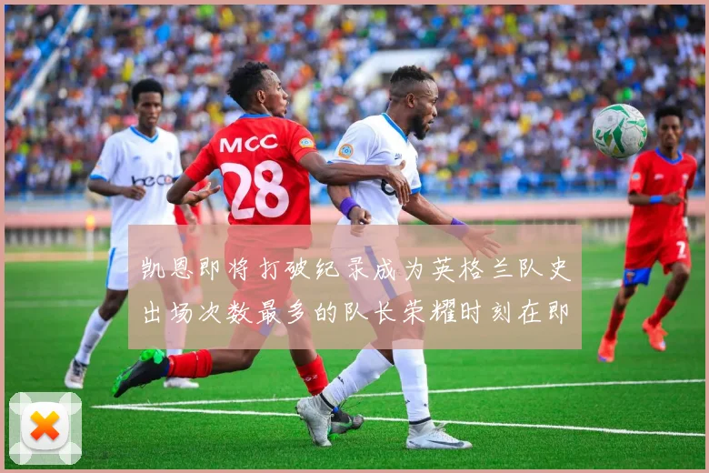 凯恩即将打破纪录成为英格兰队史出场次数最多的队长荣耀时刻在即