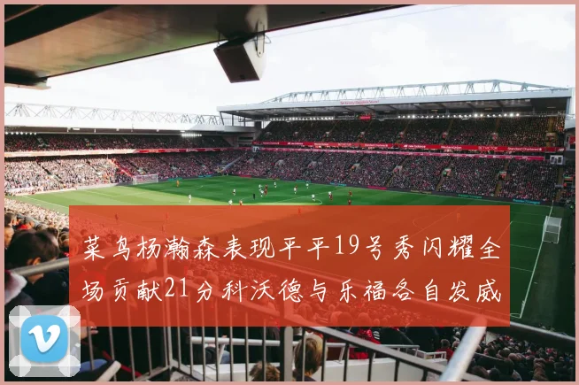 菜鸟杨瀚森表现平平19号秀闪耀全场贡献21分科沃德与乐福各自发威
