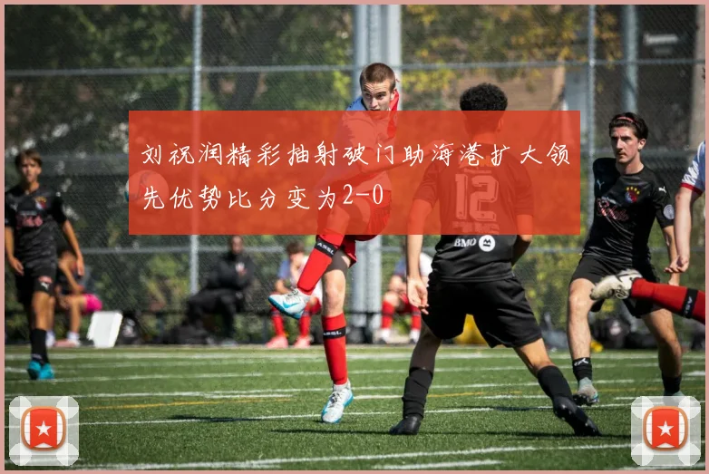 刘祝润精彩抽射破门助海港扩大领先优势比分变为2-0