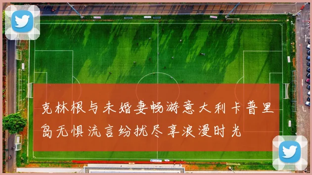 克林根与未婚妻畅游意大利卡普里岛无惧流言纷扰尽享浪漫时光