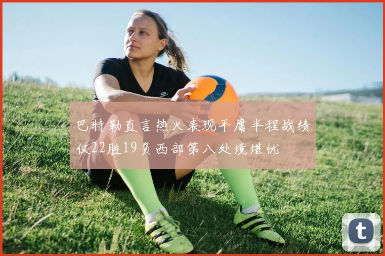 巴特勒直言热火表现平庸半程战绩仅22胜19负西部第八处境堪忧