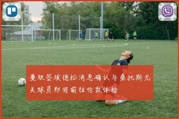 曼联签埃德松消息确认与桑托斯无关球员即将前往伦敦体检