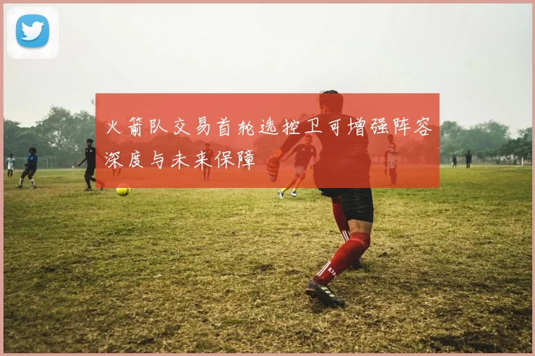 火箭队交易首轮选控卫可增强阵容深度与未来保障