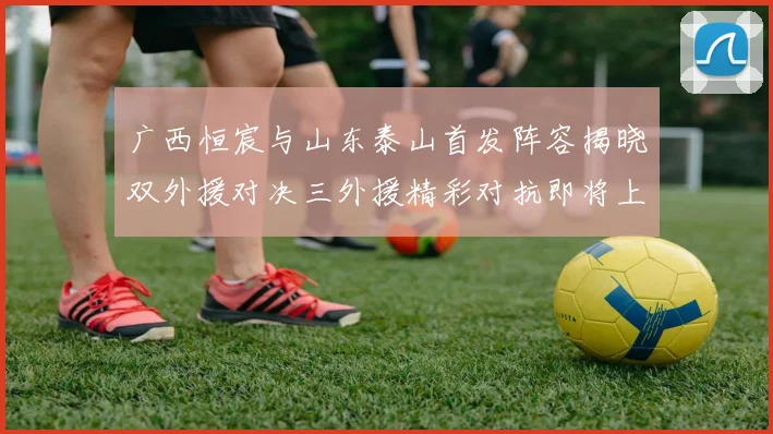 广西恒宸与山东泰山首发阵容揭晓双外援对决三外援精彩对抗即将上演