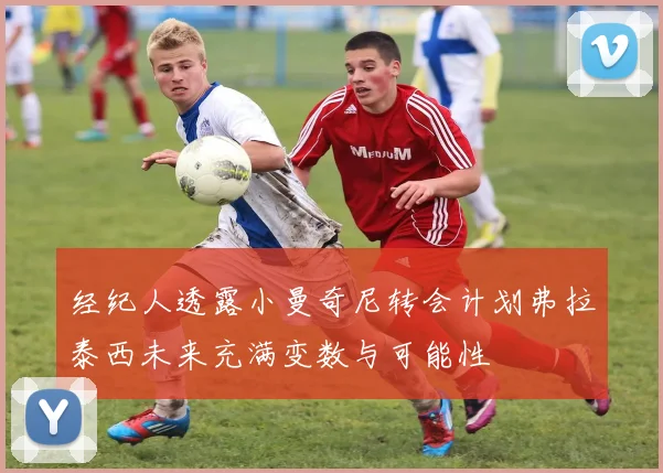 经纪人透露小曼奇尼转会计划弗拉泰西未来充满变数与可能性
