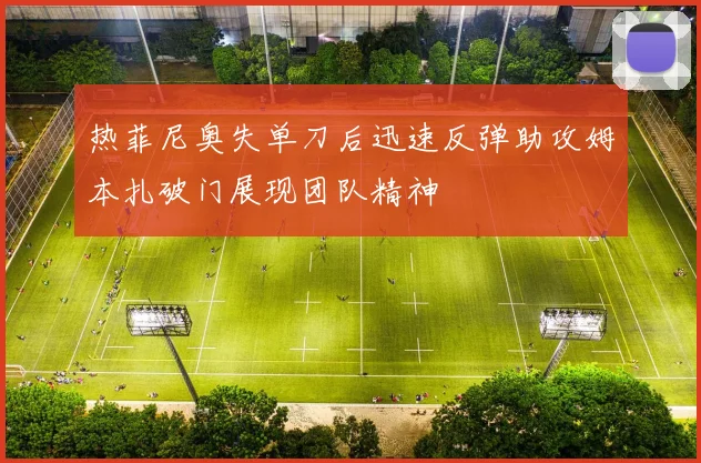 热菲尼奥失单刀后迅速反弹助攻姆本扎破门展现团队精神
