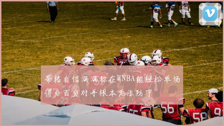 蒂格自信满满称在WNBA能轻松单场得分百分对手根本无法防守